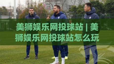 美狮娱乐网投球站 | 美狮娱乐网投球站怎么玩才顺手？老玩家聊点实在的 (美狮娱乐网投球站)-今晚靠谱最火娱乐网文字中文解说直播指南蓝光低水