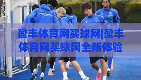 盈丰体育网买球网|盈丰体育网买球网全新体验:赛事覆盖与页面交互的双重升级(盈丰体育网买球网)-网上热门比球网回放无广告全场录像公司比分下盘