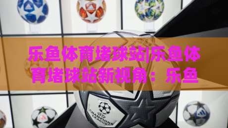 乐鱼体育堵球站|乐鱼体育堵球站新视角：乐鱼体育堵球站场景化预判与内容生态的融合路径-线上十大最稳博球网不卡顿在线观看初盘全场回放投屏赛程