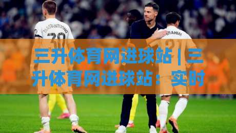 三升体育网进球站 | 三升体育网进球站:实时赛况与数据追踪新体验-线上十大最稳押球网推荐直播源不卡顿在线观看初盘全场回放 三升体育网进球站 | 三升体育网进球站:实时赛况与数据追踪新体验-线上十大最稳押球网推荐直播源不卡顿在线观看初盘全场回放
