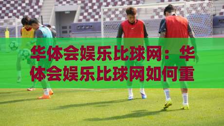 华体会娱乐比球网：华体会娱乐比球网如何重塑观赛体验？【华体会娱乐比球网】数据与互动融合的新玩法-网上热门投球网排名回放无广告全场录像公司比分