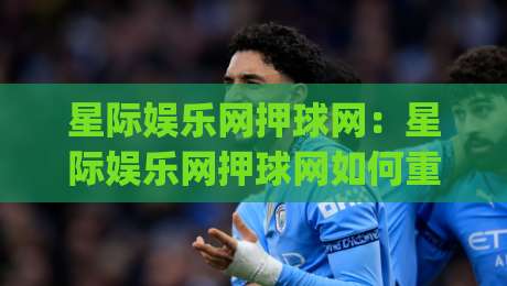 星际娱乐网押球网：星际娱乐网押球网如何重塑赛事互动体验？(星际娱乐网押球网)三大趋势-今日最新外围体球站反波胆链接受让视频半全场动画