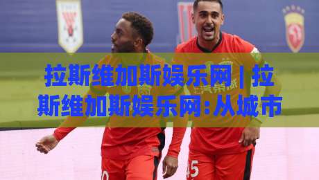 拉斯维加斯娱乐网 | 拉斯维加斯娱乐网:从城市气质到线上体验的2026新玩法+拉斯维加斯娱乐网内容生态观察-最大权威网页比球网大球分析走地大全早盘文字