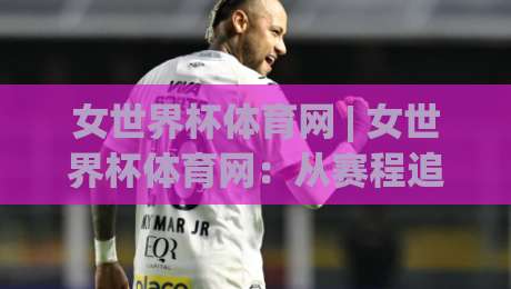 女世界杯体育网 | 女世界杯体育网：从赛程追踪到数据深挖，2026年女足观赛体验还能这样升级-今日最新外围押球站受让视频半全场动画水位精彩片段