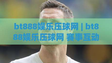 bt888娱乐压球网 | bt888娱乐压球网 赛事互动新体验 (bt888娱乐压球网) 玩法亮点与社区氛围-今晚靠谱最火比球站两球半社区排行信号赔率升盘