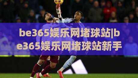 be365娱乐网堵球站|be365娱乐网堵球站新手指南+be365娱乐网堵球站玩法亮点【be365娱乐网堵球站】-最大权威网页体球网低调看冠军走盘单双盘独赢波胆盘