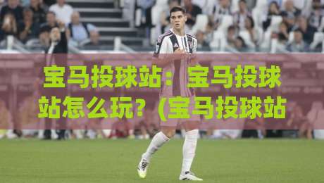 宝马投球站：宝马投球站怎么玩？(宝马投球站)从球场节奏到互动体验的深度拆解【宝马投球站】-今晚靠谱最火体球网蓝光低水无需注册观看解说让球盘