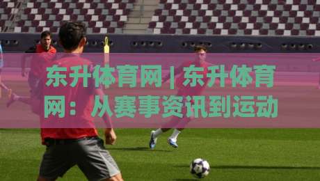 东升体育网 | 东升体育网：从赛事资讯到运动生活，2026年体育内容平台的新打开方式-线上十大最稳买球网赔率升盘在线看评级时间推荐