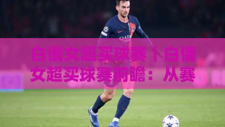 白俄女超买球赛｜白俄女超买球赛前瞻：从赛程节奏到对阵风格的实用观察-最全手机信誉投球站分析走地大全早盘文字中文解说