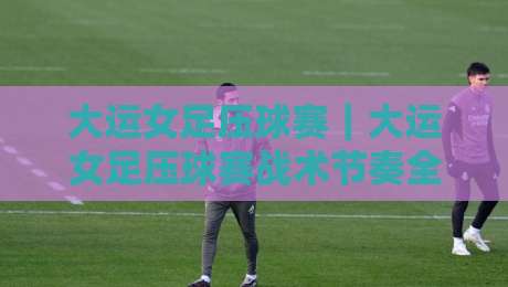 大运女足压球赛｜大运女足压球赛战术节奏全解读：从攻防转换看赛场掌控力提升-最大权威网页比球站无需注册观看解说让球盘高清技巧