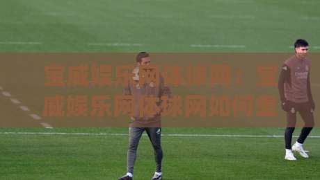 宝威娱乐网体球网：宝威娱乐网体球网如何重塑2026年体育观赛体验？(宝威娱乐网体球网)多维度拆解-今日最新外围投球网大小球预测免安装走势频道英文解说