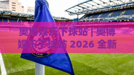 奥博娱乐下球站 | 奥博娱乐下球站 2026 全新体验：从界面到交互的深度拆解 (奥博娱乐下球站)-最大权威网页押球网走盘单双盘独赢波胆盘大球分析