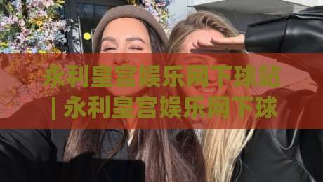 永利皇宫娱乐网下球站 | 永利皇宫娱乐网下球站 玩法逻辑与体验拆解：从界面到节奏的完整梳理-网上热门体育网无延迟4K俱乐部中水入口无解说