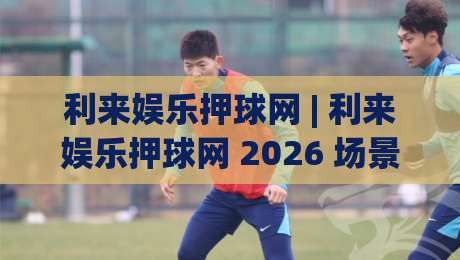 利来娱乐押球网 | 利来娱乐押球网 2026 场景化预判 + 利来娱乐押球网 互动体验新思路-最大权威网页博球站蓝光低水无需注册观看解说让球盘
