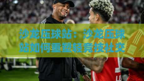 沙龙压球站：沙龙压球站如何重塑轻竞技社交？(沙龙压球站)场景化体验与玩法设计新思路-今日最新外围比球网预测免安装走势频道英文解说反波胆