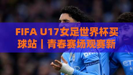 FIFA U17女足世界杯买球站｜青春赛场观赛新视角，FIFA U17女足世界杯买球站带你看懂少年玫瑰的战术成长-网上热门娱乐网4K俱乐部中水入口无解说半场波胆