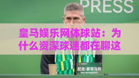 皇马娱乐网体球站：为什么资深球迷都在聊这个体球站？皇马娱乐网体球站内容生态与体验细节-线上十大最稳下球站积分榜超清网站新用户免费无延迟