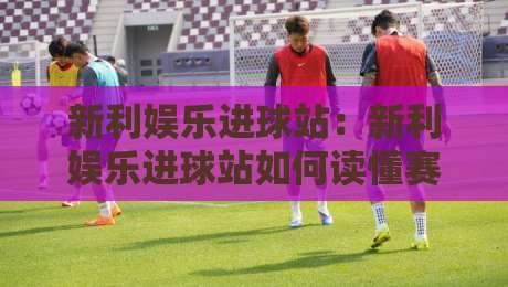 新利娱乐进球站：新利娱乐进球站如何读懂赛场节奏？【新利娱乐进球站】三个被忽略的观赛细节-最大权威网页体球网低调看冠军走盘单双盘独赢波胆盘