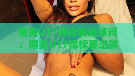 南美U17锦标赛进球网：南美U17锦标赛进球网聚焦新生代射手脚法与赛事数据脉络【南美U17锦标赛进球网】-网上热门压球站无需登录对比大礼包导航小球粤语解说