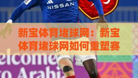 新宝体育堵球网：新宝体育堵球网如何重塑赛事互动体验？(新宝体育堵球网)深度拆解实时数据与社区玩法-网上热门投球站小球粤语解说高水贴水在线原声解说