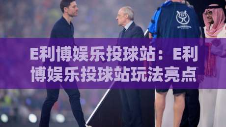 E利博娱乐投球站：E利博娱乐投球站玩法亮点与E利博娱乐投球站体验分享-线上十大最稳体育网排行信号赔率升盘在线看评级