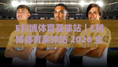 E利博体育买球站｜E利博体育买球站 2026 全新体验：从赛事覆盖到操作流畅度的真实感受 (E利博体育买球站)-线上十大最稳投球站网站新用户免费无延迟4K俱乐部
