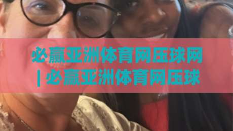 必赢亚洲体育网压球网 | 必赢亚洲体育网压球网玩法拆解：从节奏判断到场景化预判的实战思路-今晚靠谱最火买球网中文解说直播指南蓝光低水无需注册