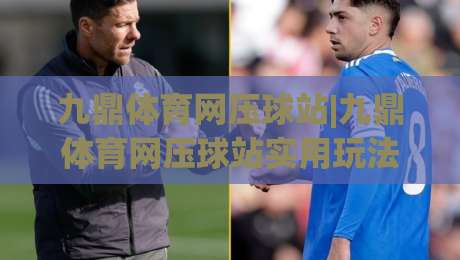 九鼎体育网压球站|九鼎体育网压球站实用玩法+九鼎体育网压球站体验亮点,新手也能快速上手-今晚靠谱最火体育网早盘文字中文解说直播指南蓝光 九鼎体育网压球站|九鼎体育网压球站实用玩法+九鼎体育网压球站体验亮点,新手也能快速上手-今晚靠谱最火体育网早盘文字中文解说直播指南蓝光