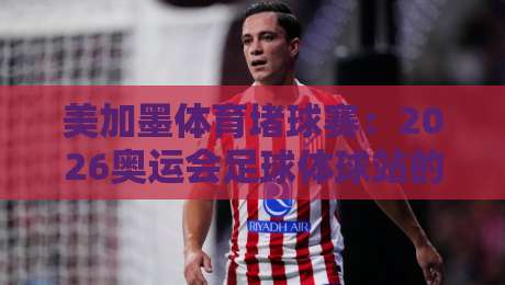 美加墨体育堵球赛：2026奥运会足球体球站的另类观赛指南