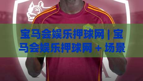 宝马会娱乐押球网 | 宝马会娱乐押球网 + 场景化预判思维如何重塑赛事分析节奏 (宝马会娱乐押球网)-今晚靠谱最火比球网高清技巧预选竞投论坛720P