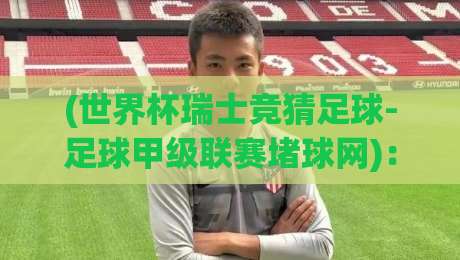 (世界杯瑞士竞猜足球-足球甲级联赛堵球网)：2026年瑞士联赛竞猜新玩法与实用避坑指南