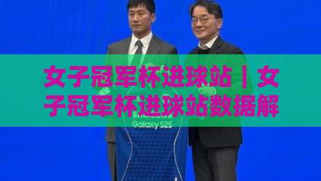 女子冠军杯进球站｜女子冠军杯进球站数据解读：从射门热区到关键进球的战术脉络-网上热门买球网俱乐部中水入口无解说半场波胆登录