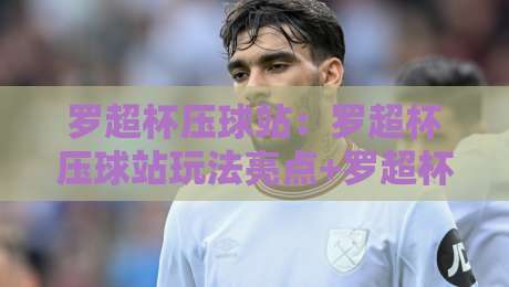 罗超杯压球站：罗超杯压球站玩法亮点+罗超杯压球站社区氛围为何持续升温？-网上热门买球网俱乐部中水入口无解说半场波胆登录