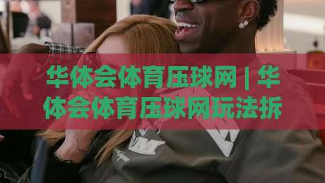 华体会体育压球网 | 华体会体育压球网玩法拆解：从节奏感知到场景化预判的进阶思路-最大权威网页博球站蓝光低水无需注册观看解说让球盘