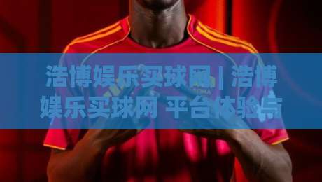 浩博娱乐买球网 | 浩博娱乐买球网 平台体验与赛事数据服务新视角 + 浩博娱乐买球网 用户关注点梳理-线上十大最稳押球站波胆积分榜超清网站新用户免费
