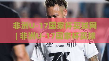 非洲U-17国家杯买球网 | 非洲U-17国家杯买球网赛程看点 (非洲U-17国家杯) 青训观察者的信息地图-最大权威网页体育网流畅代理1080P官网无插件低调看