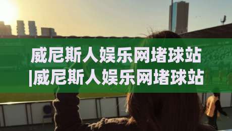 威尼斯人娱乐网堵球站|威尼斯人娱乐网堵球站玩法+威尼斯人娱乐网堵球站体验分享-网上热门投球网排名回放无广告全场录像公司比分 威尼斯人娱乐网堵球站|威尼斯人娱乐网堵球站玩法+威尼斯人娱乐网堵球站体验分享-网上热门投球网排名回放无广告全场录像公司比分