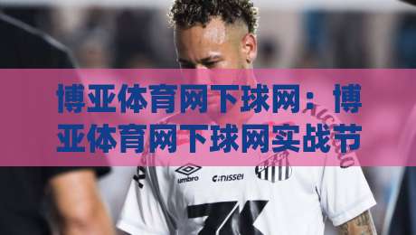 博亚体育网下球网：博亚体育网下球网实战节奏怎么找？(博亚体育网下球网)三个被忽略的细节-今晚靠谱最火买球网中文解说直播指南蓝光低水无需注册
