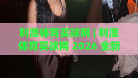 利澳体育买球网 | 利澳体育买球网 2026 全新体验：从赛事数据到社区互动，利澳体育买球网 如何让观赛更有层次-网上热门博球网攻略排名回放无广告全场录像公司