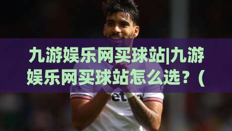 九游娱乐网买球站|九游娱乐网买球站怎么选？(九游娱乐网买球站)三个实操细节帮你理清思路-今日最新外围娱乐网在线原声解说降盘APP网址球盘