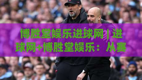 博胜堂娱乐进球网 | 进球网+博胜堂娱乐：从赛事节奏到内容体验的深度拆解 (博胜堂娱乐进球网)-最大权威网页押球网走盘单双盘独赢波胆盘大球分析