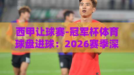 西甲让球赛-冠军杯体育球盘进球:2026赛季深度解析与实战技巧