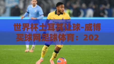 世界杯土耳其让球-威博买球网足球体育:2026年最新盘口分析与实战技巧