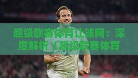 超级联赛体育让球网：深度解析（超级联赛体育让球网）2026年最新玩法与避坑指南