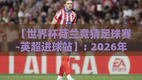 【世界杯荷兰竞猜足球赛-英超进球站】: 2026年最不可错过的竞猜策略与进球密码