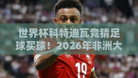 世界杯科特迪瓦竞猜足球买球！2026年非洲大象的夺冠赔率与实战策略
