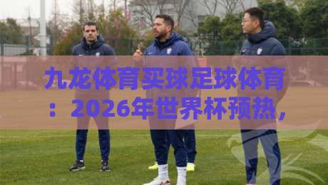 九龙体育买球足球体育:2026年世界杯预热,球迷必看的五大观赛新玩法