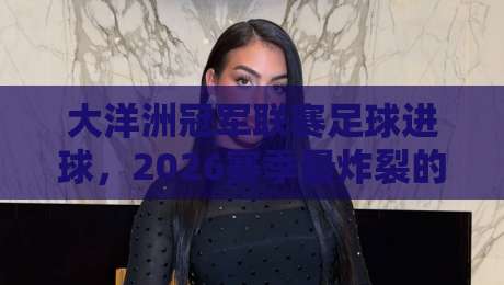 大洋洲冠军联赛足球进球，2026赛季最炸裂的10个瞬间！
