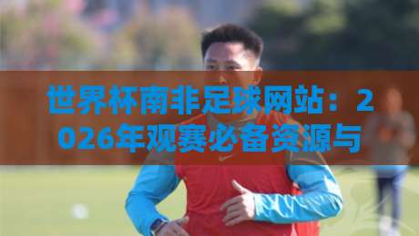 世界杯南非足球网站：2026年观赛必备资源与隐藏玩法大揭秘