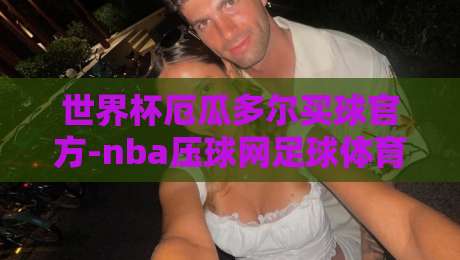 世界杯厄瓜多尔买球官方-nba压球网足球体育！【世界杯厄瓜多尔买球官方】2026年观赛必备攻略